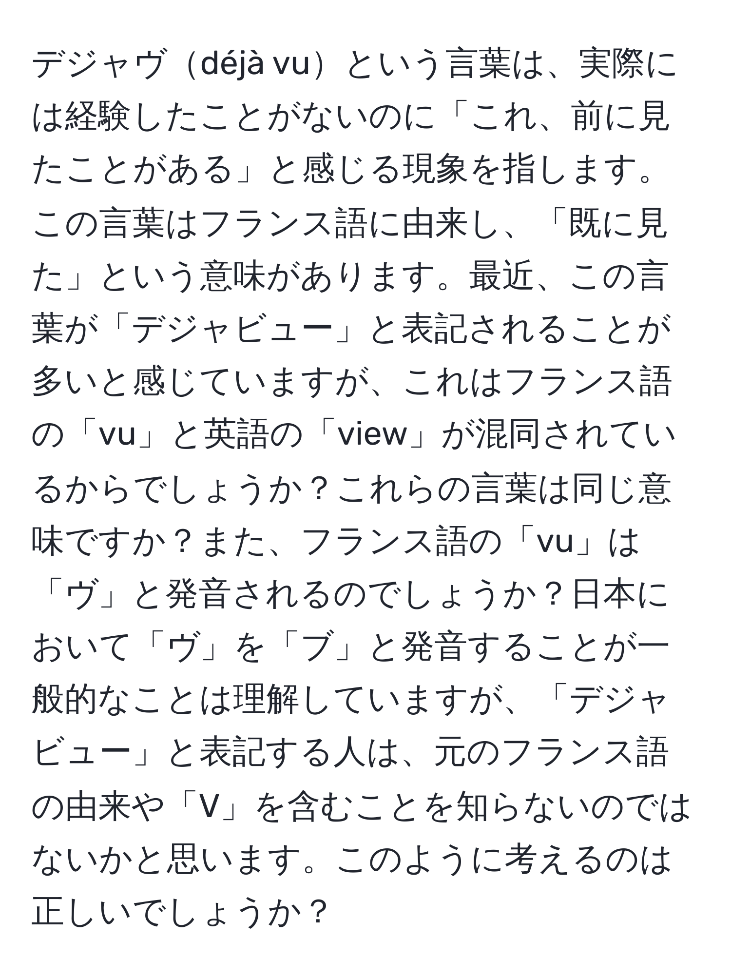 デジャヴdéjà vuという言葉は、実際には経験したことがないのに「これ、前に見たことがある」と感じる現象を指します。この言葉はフランス語に由来し、「既に見た」という意味があります。最近、この言葉が「デジャビュー」と表記されることが多いと感じていますが、これはフランス語の「vu」と英語の「view」が混同されているからでしょうか？これらの言葉は同じ意味ですか？また、フランス語の「vu」は「ヴ」と発音されるのでしょうか？日本において「ヴ」を「ブ」と発音することが一般的なことは理解していますが、「デジャビュー」と表記する人は、元のフランス語の由来や「V」を含むことを知らないのではないかと思います。このように考えるのは正しいでしょうか？