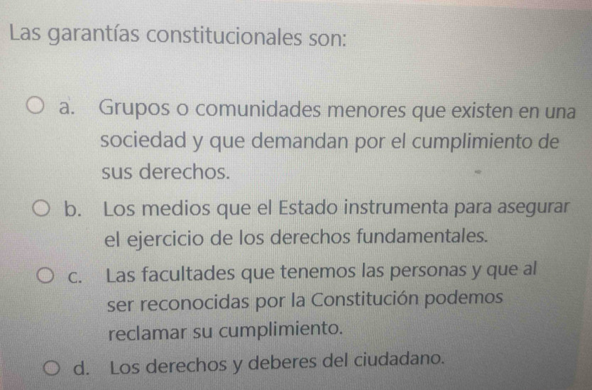 Las garantías constitucionales son:
a. Grupos o comunidades menores que existen en una
sociedad y que demandan por el cumplimiento de
sus derechos.
b. Los medios que el Estado instrumenta para asegurar
el ejercicio de los derechos fundamentales.
c. Las facultades que tenemos las personas y que al
ser reconocidas por la Constitución podemos
reclamar su cumplimiento.
d. Los derechos y deberes del ciudadano.