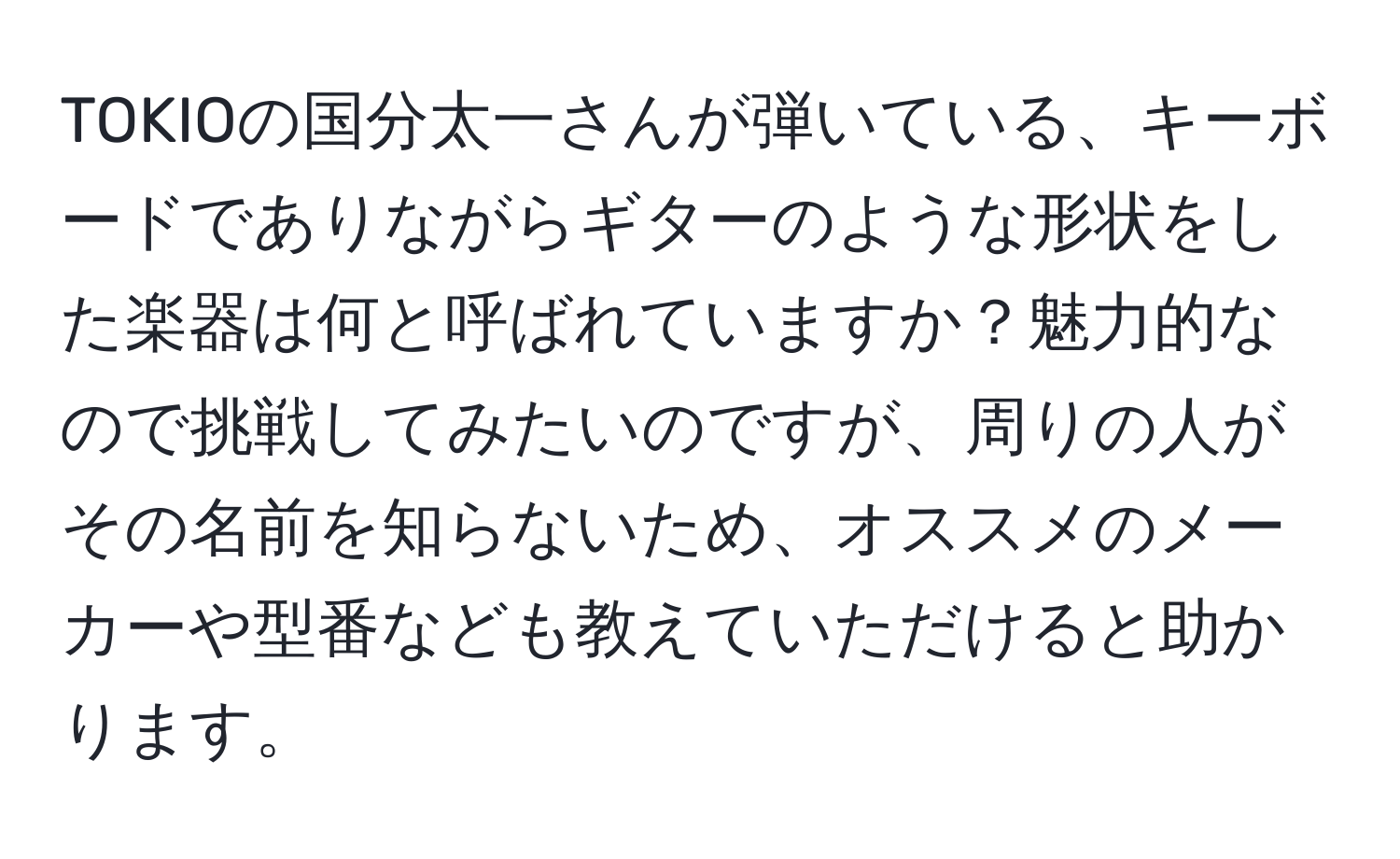 TOKIOの国分太一さんが弾いている、キーボードでありながらギターのような形状をした楽器は何と呼ばれていますか？魅力的なので挑戦してみたいのですが、周りの人がその名前を知らないため、オススメのメーカーや型番なども教えていただけると助かります。