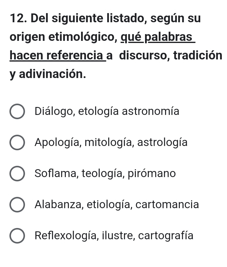 Del siguiente listado, según su
origen etimológico, qué palabras
hacen referencia a discurso, tradición
y adivinación.
Diálogo, etología astronomía
Apología, mitología, astrología
Soflama, teología, pirómano
Alabanza, etiología, cartomancia
Reflexología, ilustre, cartografía