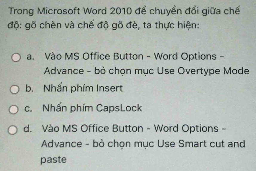 Trong Microsoft Word 2010 để chuyền đổi giữa chế
độ: gõ chèn và chế độ gõ đè, ta thực hiện:
a. Vào MS Office Button - Word Options -
Advance - bỏ chọn mục Use Overtype Mode
b. Nhấn phím Insert
c. Nhấn phím CapsLock
d. Vào MS Office Button - Word Options -
Advance - bỏ chọn mục Use Smart cut and
paste