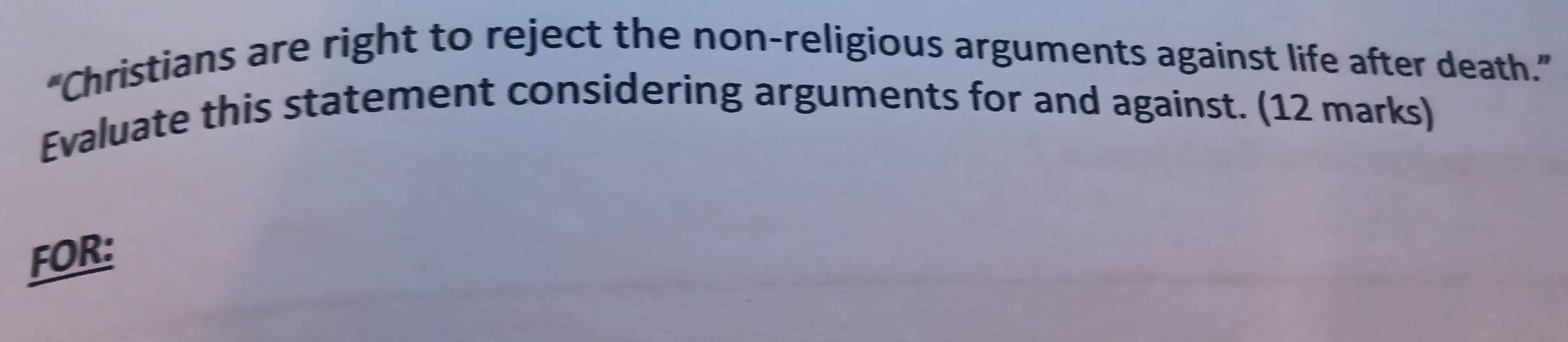 “Christians are right to reject the non-religious arguments against life after death.” 
Evaluate this statement considering arguments for and against. (12 marks) 
FOR: