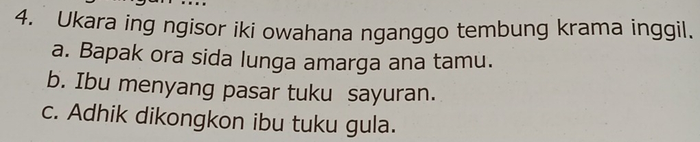 Ukara ing ngisor iki owahana nganggo tembung krama inggil.
a. Bapak ora sida lunga amarga ana tamu.
b. Ibu menyang pasar tuku sayuran.
c. Adhik dikongkon ibu tuku gula.