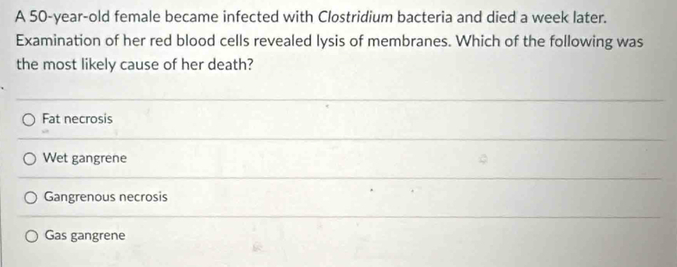 A 50-year-old female became infected with Clostridium bacteria and died a week later.
Examination of her red blood cells revealed lysis of membranes. Which of the following was
the most likely cause of her death?
Fat necrosis
Wet gangrene
Gangrenous necrosis
Gas gangrene