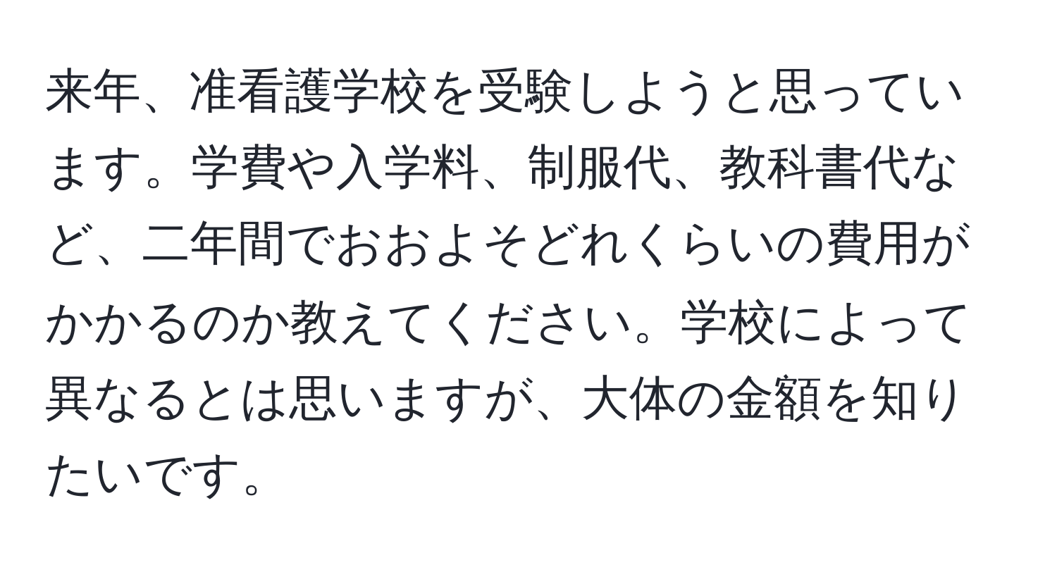 来年、准看護学校を受験しようと思っています。学費や入学料、制服代、教科書代など、二年間でおおよそどれくらいの費用がかかるのか教えてください。学校によって異なるとは思いますが、大体の金額を知りたいです。