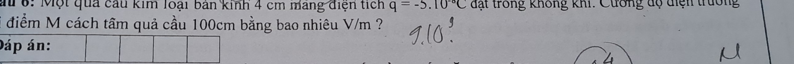 a 6: Một qua cầu kim loại bản kinh 4 cm mang điện tích q=-5.10^(-circ)C đạt trong không khi. Cương độ điện trường 
i điểm M cách tâm quả cầu 100cm bằng bao nhiêu V/m ?
D