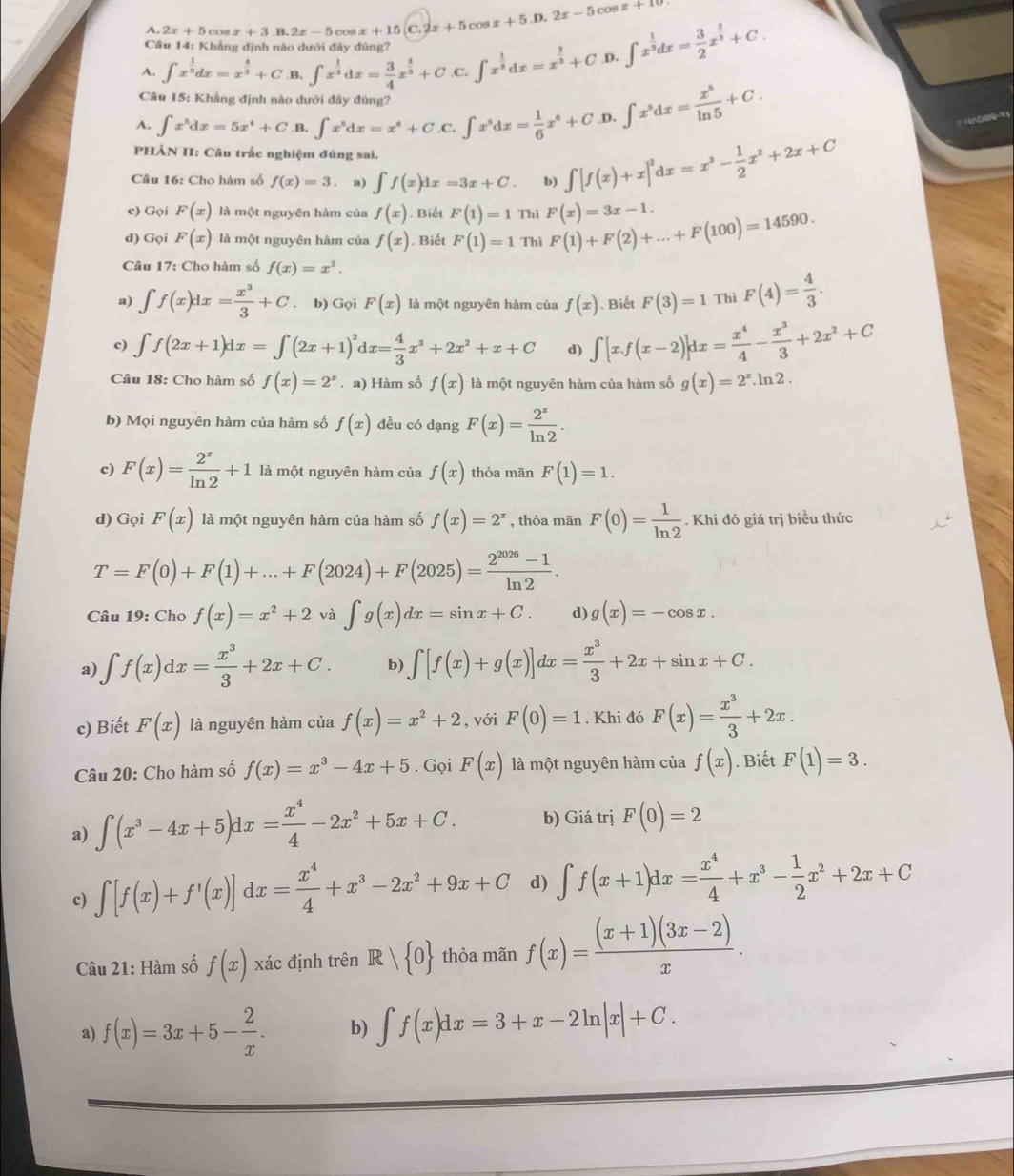 A. 2x+5cos x+3.B.2x-5 cos x+15 (C.2x+5cos x+5.D.2x-5cos x+10
Câu 14: Khẳng định nào dưới đây đúng?
A. ∈t x^(frac 1)3dx=x^(frac 4)3+C B, ∈t x^(frac 1)3dx= 3/4 x^(frac 4)3+C. C.∈t x^(frac 1)2dx=x^(frac 2)3+C.D. ∈t x^(frac 1)3dx= 3/2 x^(frac 2)3+C.
Câu 15: Khẳng định nào dưới đây đùng?
A. ∈t x^5dx=5x^4+C .B. ∈t x^6dx=x^6+C.C.∈t x^5dx= 1/6 x^6+C .D. ∈t x^5dx= x^5/ln 5 +C.
O   
PHẢN II: Câu trắc nghiệm đủng sai.
Câu 16: Cho hàm số f(x)=3 a) ∈t f(x)dx=3x+C. b) ∈t [f(x)+x]^2dx=x^3- 1/2 x^2+2x+C
c) Gọi F(x) là một nguyên hàm của f(x). Biết F(1)=1 Thi F(x)=3x-1.
d) Gọi F(x) là một nguyên hàm của f(x). Biết F(1)=1 Thì F(1)+F(2)+...+F(100)=14590.
Câu 17: Cho hàm số f(x)=x^2.
a) ∈t f(x)dx= x^3/3 +C. b) Gọi F(x) là một nguyên hàm của f(x). Biết F(3)=1 Thì F(4)= 4/3 .
c) ∈t f(2x+1)dx=∈t (2x+1)^2dx= 4/3 x^3+2x^2+x+C d) ∈t [x.f(x-2)]dx= x^4/4 - x^3/3 +2x^2+C
Câu 18: Cho hàm số f(x)=2^x. a) Hàm số f(x) là một nguyên hàm của hàm số g(x)=2^x.ln 2.
b) Mọi nguyên hàm của hàm số f(x) đều có dạng F(x)= 2^x/ln 2 .
c) F(x)= 2^x/ln 2 +1 là một nguyên hàm của f(x) thỏa mãn F(1)=1.
d) Gọi F(x) là một nguyên hàm của hàm số f(x)=2^x , thỏa mãn F(0)= 1/ln 2 . Khi đó giá trị biều thức
T=F(0)+F(1)+...+F(2024)+F(2025)= (2^(2026)-1)/ln 2 .
Câu 19: Cho f(x)=x^2+2 và ∈t g(x)dx=sin x+C. d) g(x)=-cos x.
a) ∈t f(x)dx= x^3/3 +2x+C. b) ∈t [f(x)+g(x)]dx= x^3/3 +2x+sin x+C.
c) Biết F(x) là nguyên hàm của f(x)=x^2+2 , với F(0)=1. Khi đó F(x)= x^3/3 +2x.
Câu 20: Cho hàm số f(x)=x^3-4x+5. Gọi F(x) là một nguyên hàm của f(x). Biết F(1)=3.
a) ∈t (x^3-4x+5)dx= x^4/4 -2x^2+5x+C. b) Giá trị F(0)=2
c) ∈t [f(x)+f'(x)]dx= x^4/4 +x^3-2x^2+9x+C d) ∈t f(x+1)dx= x^4/4 +x^3- 1/2 x^2+2x+C
Câu 21: Hàm số f(x) xác định trên R| 0 thỏa mãn f(x)= ((x+1)(3x-2))/x .
a) f(x)=3x+5- 2/x . b) ∈t f(x)dx=3+x-2ln |x|+C.