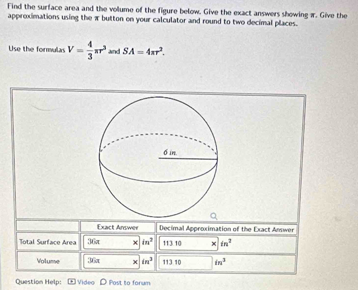 Find the surface area and the volume of the figure below. Give the exact answers showing π. Give the 
approximations using the π button on your calculator and round to two decimal places. 
Use the formulas V= 4/3 π r^3 and SA=4π r^2. 
Exact Answer Decimal Approximation of the Exact Answer 
Total Surface Area 36π × in^2 113.10 × in^2
Volume 36π × in^3 113 10 in^3
Question Help: Video Post to forum