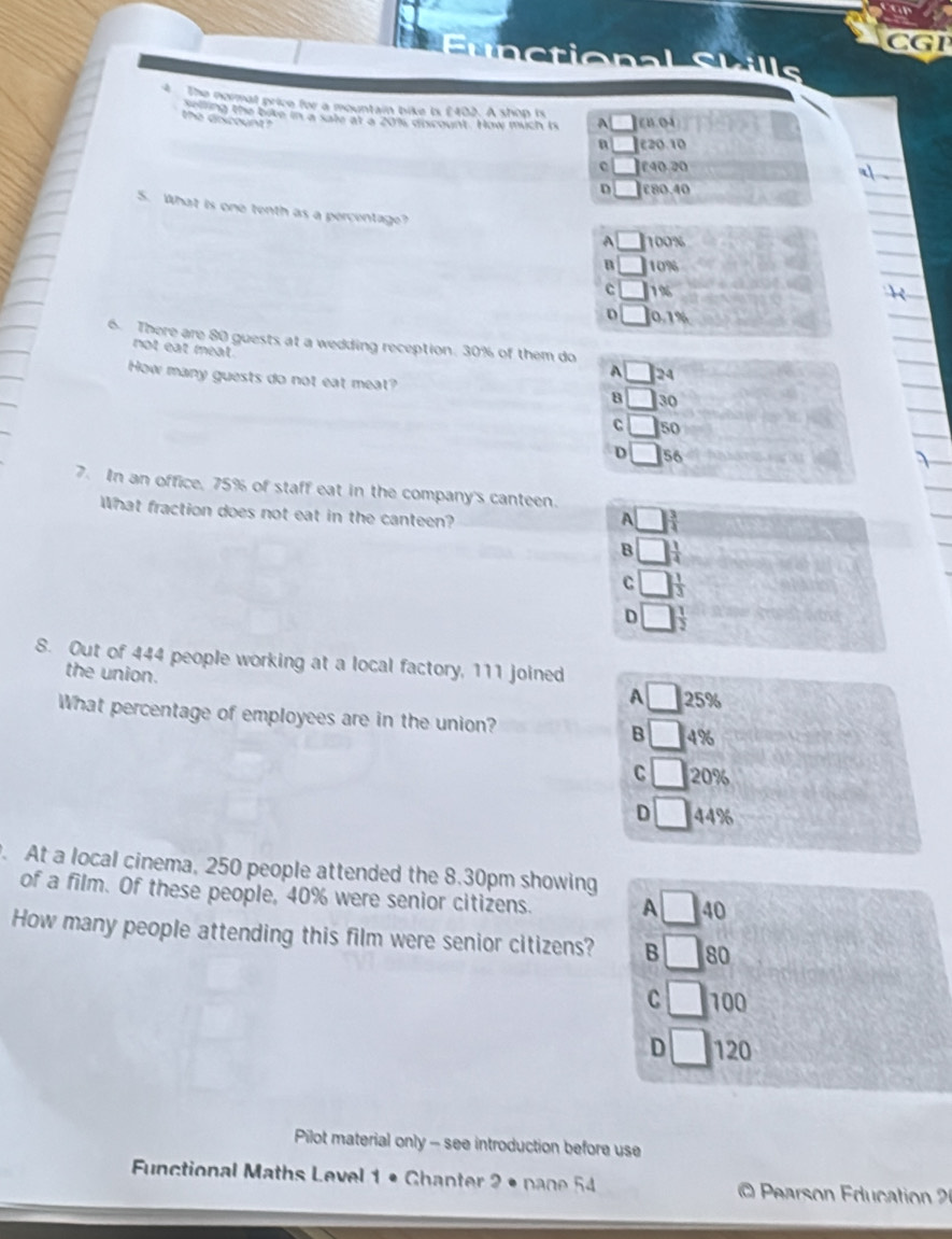 CGP
Sunctional Skills
4 The normal price for a mountain bike is £402. A shop is A £B.04
o 1 the bave in a sate at a 201s discount. How much is
the dricount?
a £20.10
£40.20
a
D £80.40
5. What is one tenth as a percentage? A □ 100%
n □ 10%
C 1%
D 0.1%
6. There are 80 guests at a wedding reception. 30% of them do
not eat meat
How many guests do not eat meat?
A _  24
8 30
C 50
D 56
7. In an office. 75% of staff eat in the company's canteen.
What fraction does not eat in the canteen?
A
B
C
D
8. Out of 444 people working at a local factory, 111 joined
the union.
A 25%
What percentage of employees are in the union? B _  4%
C □ 20%
D 44%. At a local cinema, 250 people attended the 8.30pm showing
of a film. Of these people, 40% were senior citizens. A 40
How many people attending this film were senior citizens? B 80
C 100
D 120
Pilot material only - see introduction before use
Functional Maths Level 1 • Chanter 2 • pane 54 O Pearson Education 2