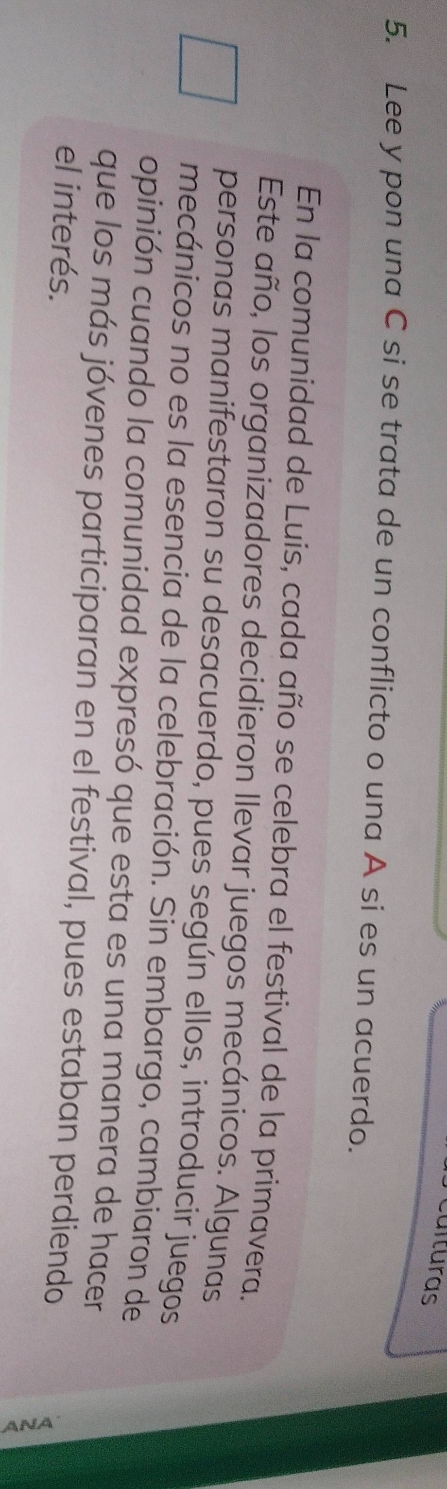 ulturas 
5. Lee y pon una C si se trata de un conflicto o una A si es un acuerdo. 
En la comunidad de Luis, cada año se celebra el festival de la primavera. 
Este año, los organizadores decidieron Ilevar juegos mecánicos. Algunas 
personas manifestaron su desacuerdo, pues según ellos, introducir juegos 
mecánicos no es la esencia de la celebración. Sin embargo, cambiaron de 
opinión cuando la comunidad expresó que esta es una manera de hacer 
que los más jóvenes participaran en el festival, pues estaban perdiendo 
el interés.