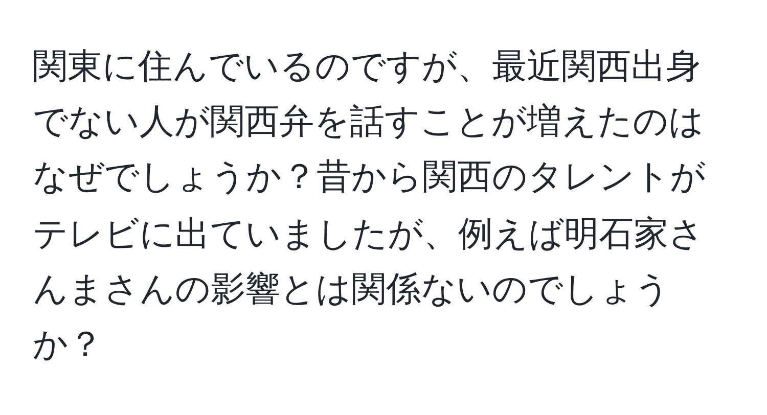 関東に住んでいるのですが、最近関西出身でない人が関西弁を話すことが増えたのはなぜでしょうか？昔から関西のタレントがテレビに出ていましたが、例えば明石家さんまさんの影響とは関係ないのでしょうか？