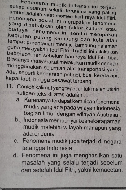 Fenomena mudik Lebaran ini terjadi
setiap setahun sekali, terutama yang paling
umum adalah saat momen hari raya Idul Fitri.
Fenomena sosial ini merupakan fenomena
yang disebabkan oleh faktor kultural atau
budaya. Fenomena ini sendiri merupakan
kegiatan pulang kampung dari kota atau
tempat perantauan menuju kampung halaman
guna merayakan Idul Fitri. Tradisi ini dilakukan
beberapa hari sebelum hari raya Idul Fitri tiba.
Biasanya masyarakat melakukan mudik dengan
menggunakan sejumlah alat transportasi yang
ada, seperti kendaraan pribadi, bus, kereta api,
kapal laut, hingga pesawat terbang. ...
11. Contoh kalimat yang tepat untuk melanjutkan
kutipan teks di atas adalah ....
a. Karenanya terdapat kemiripan fenomena
mudik yang ada pada wilayah Indonesia
bagian timur dengan wilayah Australia
b. Indonesia mempunyai keanekaragaman
mudik melebihi wilayah manapun yang
ada di dunia
c. Fenomena mudik juga terjadi di negara
tetangga Indonesia
d. Fenomena ini juga menghasilkan satu
masalah yang selalu terjadi sebelum
dan setelah Idul Fitri, yakni kemacetan.