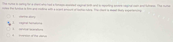 The nurse is caring for a client who had a forceps-assisted vaginal birth and is reporting severe vaginal pain and fullness. The nurse 
notes the fundus is firm and midline with a scant amount of lochia rubra. The client is most likely experiencing 
1. uterine atony 
2. vaginal hematoma 
3. cervical lacerations 
4. inversion of the uterus