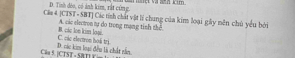 Gan nmệt và ảnh kim.
D. Tính dẻo, có ảnh kim, rất cứng.
Câu 4. [CTST - SBT] Các tính chất vật lí chung của kim loại gây nên chủ yếu bởi
A. các electron tự do trong mạng tinh thê.
B. các lon kim loại.
C. các electron hoá trị.
D. các kim loại đều là chất rắn.
Câu 5. [CTST - SBTL Kim