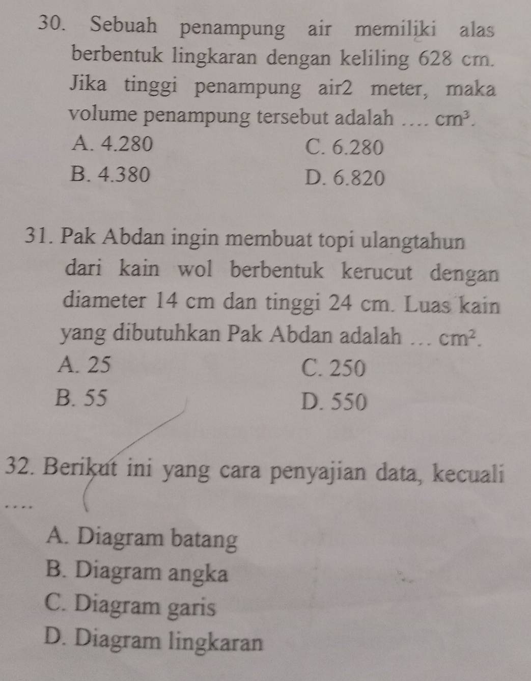 Sebuah penampung air memiliki alas
berbentuk lingkaran dengan keliling 628 cm.
Jika tinggi penampung air2 meter, maka
volume penampung tersebut adalah _ cm^3.
A. 4.280 C. 6.280
B. 4.380 D. 6.820
31. Pak Abdan ingin membuat topi ulangtahun
dari kain wol berbentuk kerucut dengan
diameter 14 cm dan tinggi 24 cm. Luas kain
yang dibutuhkan Pak Abdan adalah _ cm^2.
A. 25 C. 250
B. 55 D. 550
32. Berikut ini yang cara penyajian data, kecuali
...
A. Diagram batang
B. Diagram angka
C. Diagram garis
D. Diagram lingkaran