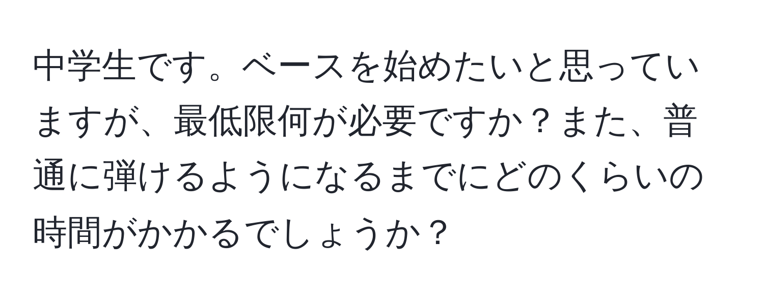 中学生です。ベースを始めたいと思っていますが、最低限何が必要ですか？また、普通に弾けるようになるまでにどのくらいの時間がかかるでしょうか？