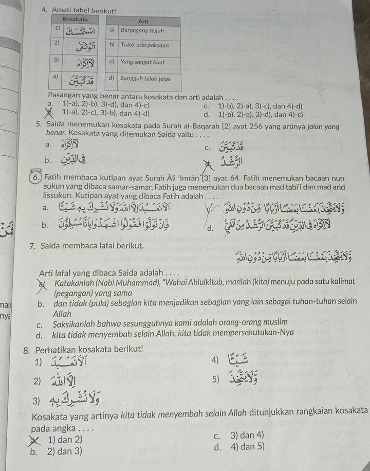 Amati tabel berikut!
Pasangan yang benar antara kosakata dan arti adalah . . . .
a. 1)-a), 2)-b), 3)-d), dan 4)-c) c. 1)-b), 2)-a), 3)-c), dan 4)-d)
0. 1)-a), 2)-c), 3)-b), dan 4)-d) d. 1)-b), 2)-a), 3)-d), dan 4)-c)
5. Saida menemukan kosakata pada Surah al-Baqarah [2] ayat 256 yang artinya jalan yang
benar. Kosakata yang ditemukan Saida yaitu . . . .
a.
C.
b.
6.) Fatih membaca kutipan ayat Surah Āli ‘Imrān`[3] ayat 64. Fatih menemukan bacaan nun
sukun yang dibaca samar-samar. Fatih juga menemukan dua bacaan mad tabi'i dan mad arid
lissukun. Kutipan ayat yang dibaca Fatih adalah . . . .
a.
a
b.
d.
7. Saida membaca lafal berikut.
a C 
Arti lafal yang dibaca Saida adalah . . . .
Katakanlah (Nabi Muhammad), “Wahai Ahlulkitab, marilah (kita) menuju pada satu kalimat
(pegangan) yang sama
mar b. dan tidak (pula) sebagian kita menjadikan sebagian yang lain sebagai tuhan-tuhan selain
nya Allah
c. Saksikanlah bahwa sesungguhnya kami adalah orang-orang muslim
d. kita tidak menyembah selain Allah, kita tidak mempersekutukan-Nya
8. Perhatikan kosakata berikut!
1)
4)
2)
5)
3)
Kosakata yang artinya kita tidak menyembah selain Allah ditunjukkan rangkaian kosakata
pada angka . . . .
1) dan 2) c. 3) dan 4)
b. 2) dan 3) d. 4) dan 5)