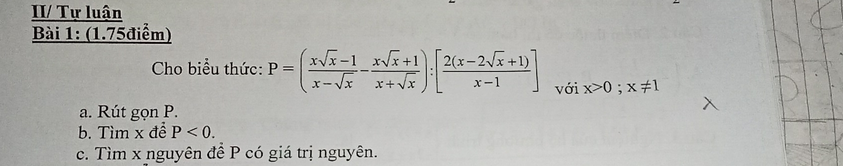 II/ Tự luận
Bài 1: (1.75điểm)
Cho biểu thức: P=( (xsqrt(x)-1)/x-sqrt(x) - (xsqrt(x)+1)/x+sqrt(x) ):[ (2(x-2sqrt(x)+1))/x-1 ] với x>0; x!= 1
a. Rút gọn P.
b. Tìm x để P<0</tex>. 
c. Tìm x nguyên để P có giá trị nguyên.