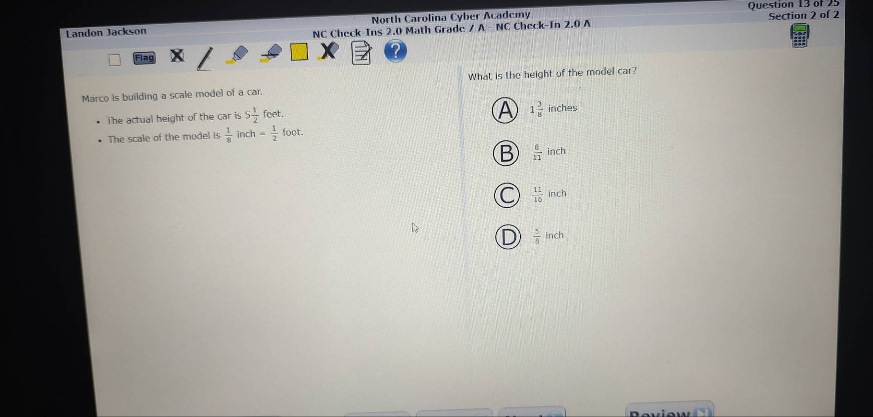Landon Jackson North Carolina Cyber Academy
NC Check-Ins 2.0 Math Grade 7 A - NC Check-In 2.0 A Section 2 of 2
Fla
What is the height of the model car?
Marco is building a scale model of a car.
A 1 3/8 
The actual height of the car is 5 1/2  feet. inches
The scale of the model is  1/8  in ch= 1/2  roc foot.
B  8/11 ind
C  11/16 inch
D  5/8 inch