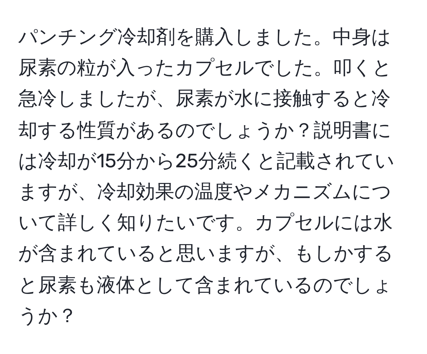 パンチング冷却剤を購入しました。中身は尿素の粒が入ったカプセルでした。叩くと急冷しましたが、尿素が水に接触すると冷却する性質があるのでしょうか？説明書には冷却が15分から25分続くと記載されていますが、冷却効果の温度やメカニズムについて詳しく知りたいです。カプセルには水が含まれていると思いますが、もしかすると尿素も液体として含まれているのでしょうか？