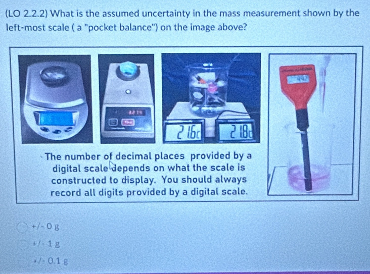 (LO 2.2.2) What is the assumed uncertainty in the mass measurement shown by the
left-most scale ( a "pocket balance") on the image above?
。
#14

7 in
The number of decimal places provided by a
digital scale depends on what the scale is
constructed to display. You should always
record all digits provided by a digital scale.
+/- O g
+ / 1 g
+ / 0.1 g