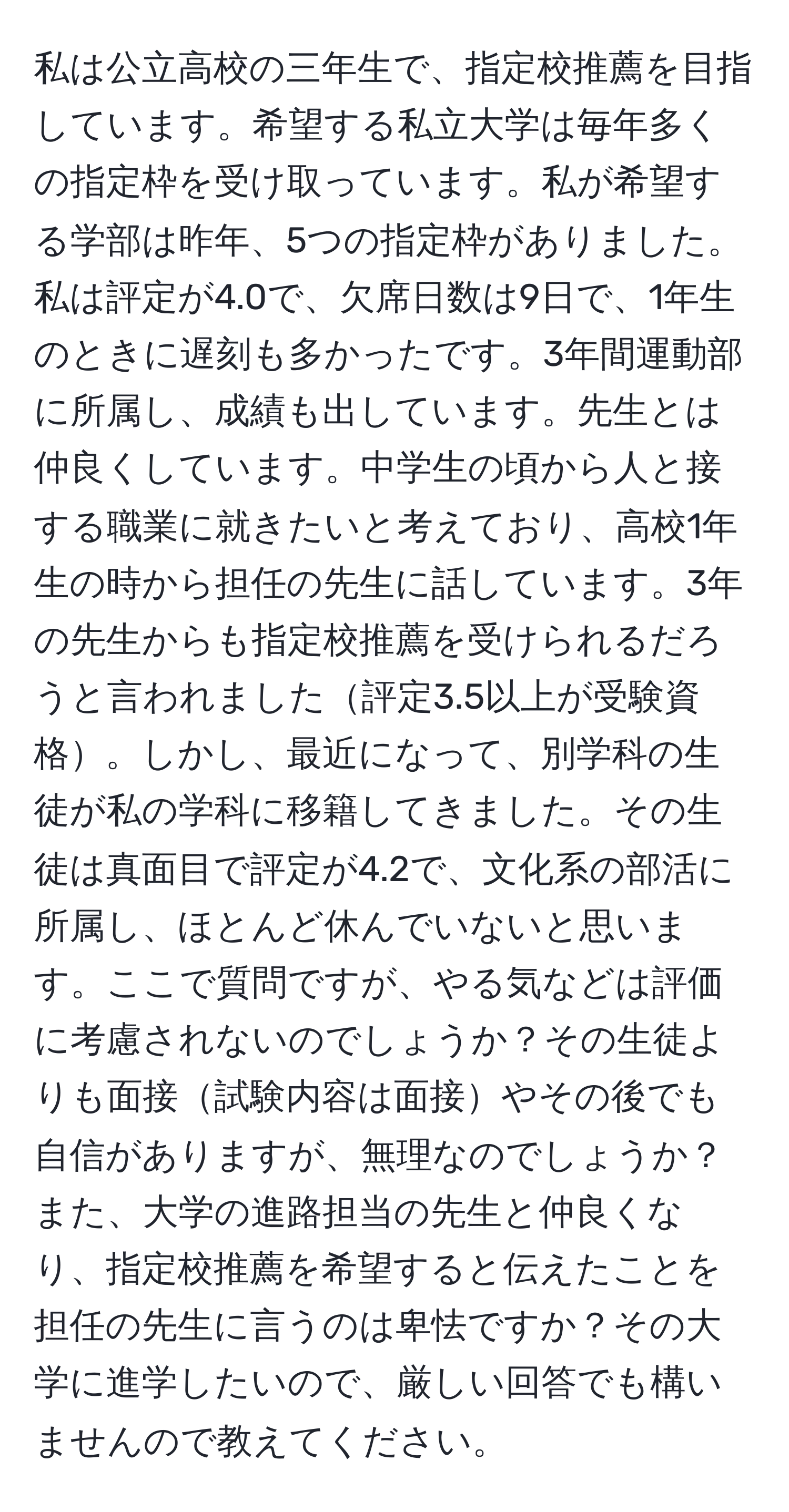 私は公立高校の三年生で、指定校推薦を目指しています。希望する私立大学は毎年多くの指定枠を受け取っています。私が希望する学部は昨年、5つの指定枠がありました。私は評定が4.0で、欠席日数は9日で、1年生のときに遅刻も多かったです。3年間運動部に所属し、成績も出しています。先生とは仲良くしています。中学生の頃から人と接する職業に就きたいと考えており、高校1年生の時から担任の先生に話しています。3年の先生からも指定校推薦を受けられるだろうと言われました評定3.5以上が受験資格。しかし、最近になって、別学科の生徒が私の学科に移籍してきました。その生徒は真面目で評定が4.2で、文化系の部活に所属し、ほとんど休んでいないと思います。ここで質問ですが、やる気などは評価に考慮されないのでしょうか？その生徒よりも面接試験内容は面接やその後でも自信がありますが、無理なのでしょうか？また、大学の進路担当の先生と仲良くなり、指定校推薦を希望すると伝えたことを担任の先生に言うのは卑怯ですか？その大学に進学したいので、厳しい回答でも構いませんので教えてください。