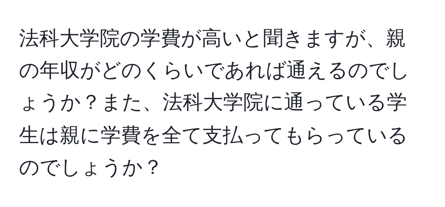 法科大学院の学費が高いと聞きますが、親の年収がどのくらいであれば通えるのでしょうか？また、法科大学院に通っている学生は親に学費を全て支払ってもらっているのでしょうか？