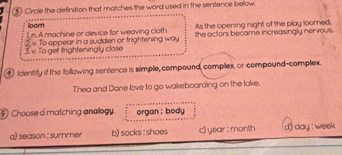③ Circle the definition that matches the word used in the sentence below.
loom
1, n. A machine or device for weaving cloth As the opening night of the play loomed,
2. v. To appear in a sudden or frightening way the actors became increasingly nervous.
3. v. To get frighteningly close
4 identify if the following sentence is simple, compound, complex, or compound-complex.
Thea and Dane love to go wakeboarding on the lake.
5) Choose a matching analogy. organ : body
a) season : summer b) socks : shoes c) year : month d) day : week