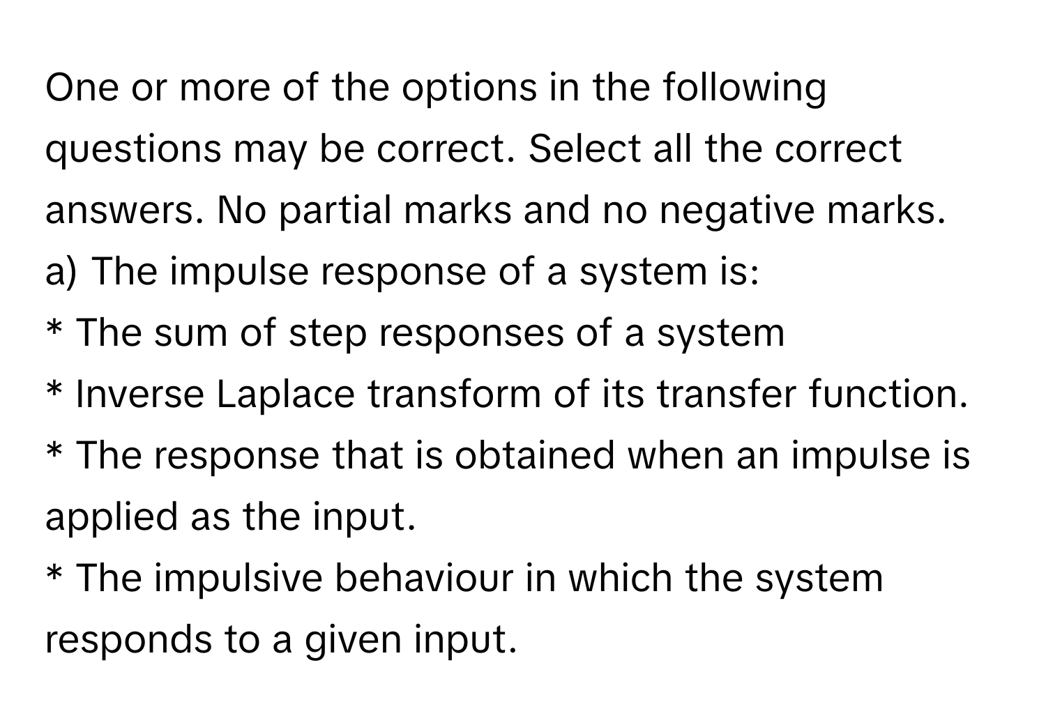 One or more of the options in the following questions may be correct. Select all the correct answers. No partial marks and no negative marks.

a) The impulse response of a system is:
* The sum of step responses of a system
* Inverse Laplace transform of its transfer function.
* The response that is obtained when an impulse is applied as the input.
* The impulsive behaviour in which the system responds to a given input.