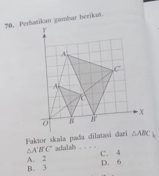 Perhatikan gambar berikut.
Faktor skala pada dilatasi dari
△ A'B'C' adalah . . . .
A. 2 C. 4
B. 3 D. 6