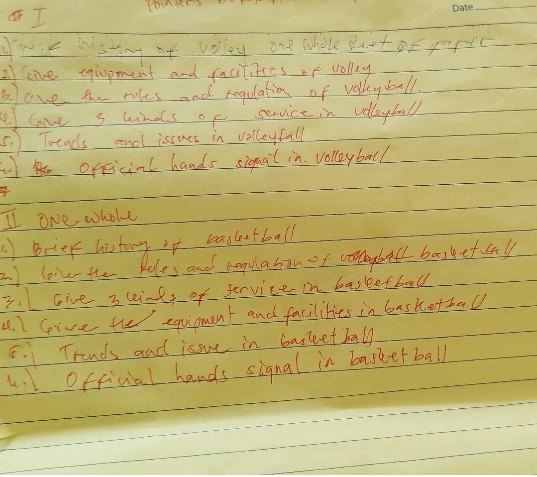 pointers 
_ 
frur wistong of volley one whole skeet po poper 
2oive cgiopment and facitities of volly 
B. ove the roles and regulation of volkyball. 
4. love s ands of service in volleyball 
5. ) Toends and issues in volleyfall 
opficial hands siquail in volloyball 
a 
I one whoke 
A Betek history it beasletball 
2. ) loivthe Pules and regulation of bal basketcall 
3.Give 3 cind, of fervice in baskefball 
4. 1 Geive the equipment and facilities in basketball 
5.1Trands and isoue in barketball 
. Official hands signal in baskerball