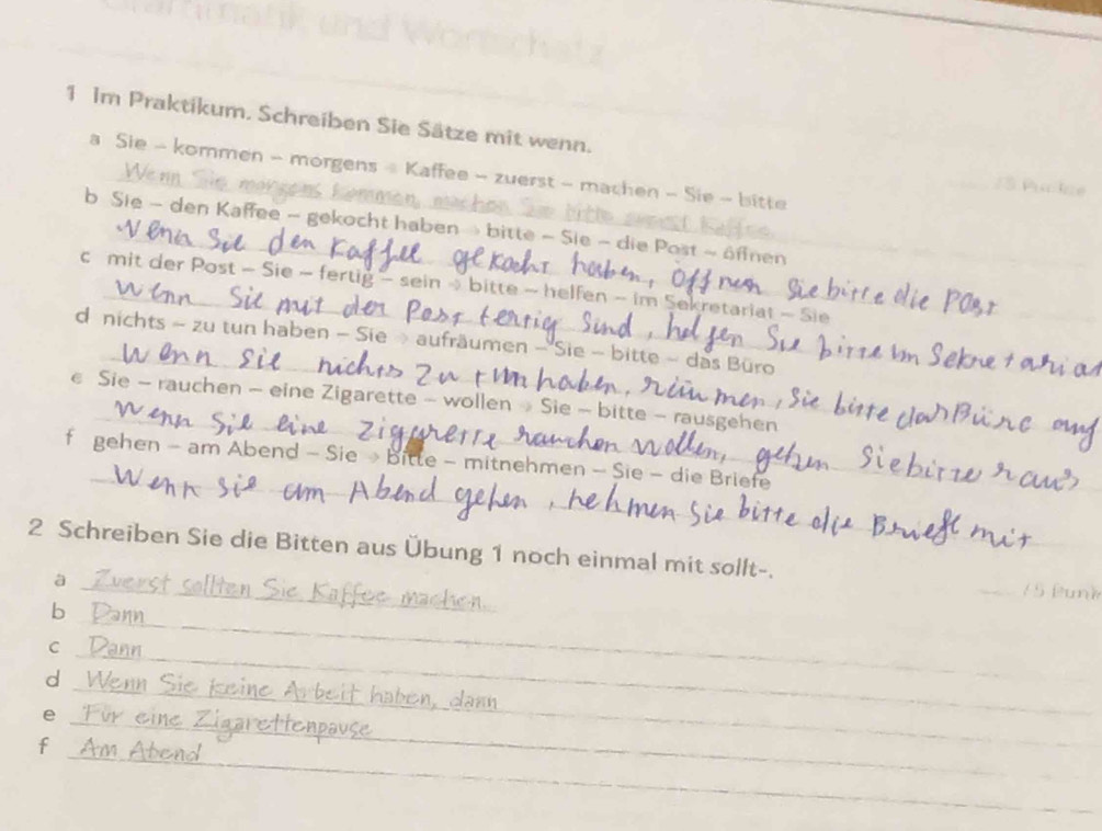 Im Praktikum. Schreiben Sie Sätze mit wenn. 
a Sie - kommen - morgens - Kaffee - zuerst - machen - Sie - bitte 

_ 
b Sie - den Kaffee - gekocht haben » bitte - Sie - die Post ~ öffnen_ 
_ 
c mit der Post - Sie ~ fertig - sein ~ bitte - helfen - im Sekretariat - Sie 
_ 
d nichts ~ zu tun haben - Sie » aufräumen - 'Sie - bitte ~ das Büro 
_ 
€ Sie - rauchen - eine Zigarette - wollen » Sie - bitte - rausgehen 
_ 
f gehen - am Abend - Sie → bitte - mitnehmen - Sie - die Briefe 
_ 
2 Schreiben Sie die Bitten aus Übung 1 noch einmal mit sollt-. 
à 
b 
_ 
C 
d 
_ 
e 
_ 
_ 
_ 
_ 
f