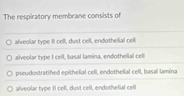 The respiratory membrane consists of
alveolar type II cell, dust cell, endothelial cell
alveolar type I cell, basal lamina, endothelial cell
pseudostratified epithelial cell, endothelial cell, basal lamina
alveolar type II cell, dust cell, endothelial cell