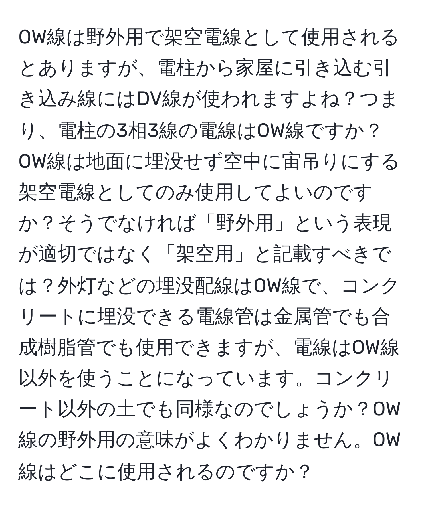 OW線は野外用で架空電線として使用されるとありますが、電柱から家屋に引き込む引き込み線にはDV線が使われますよね？つまり、電柱の3相3線の電線はOW線ですか？OW線は地面に埋没せず空中に宙吊りにする架空電線としてのみ使用してよいのですか？そうでなければ「野外用」という表現が適切ではなく「架空用」と記載すべきでは？外灯などの埋没配線はOW線で、コンクリートに埋没できる電線管は金属管でも合成樹脂管でも使用できますが、電線はOW線以外を使うことになっています。コンクリート以外の土でも同様なのでしょうか？OW線の野外用の意味がよくわかりません。OW線はどこに使用されるのですか？