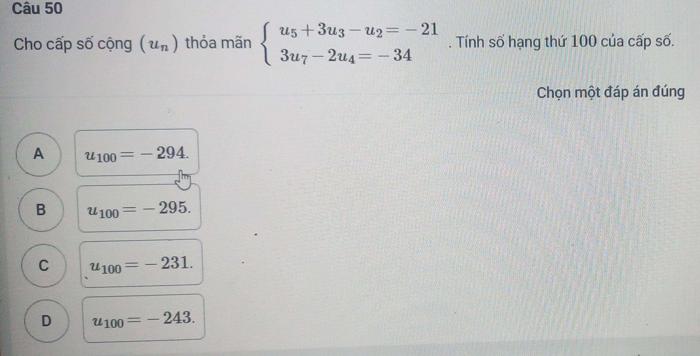 Cho cấp số cộng (u_n) thỏa mãn beginarrayl u_5+3u_3-u_2=-21 3u_7-2u_4=-34endarray.. Tính số hạng thứ 100 của cấp số.
Chọn một đáp án đúng
A
u_100=-294.
B
u_100=-295.
C
u_100=-231.
D
u_100=-243.
