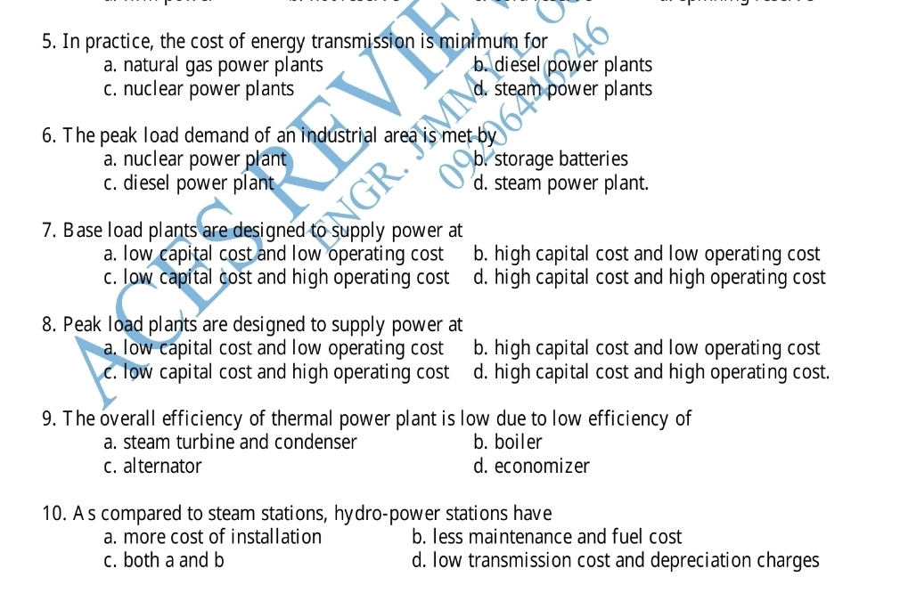 In practice, the cost of energy transmission is minimum for
a. natural gas power plants b. diesel power plants
c. nuclear power plants d. steam power plants
6. The peak load demand of an industrial area is met by
a. nuclear power plant b. storage batteries
c. diesel power plant d. steam power plant.
7. Base load plants are designed to supply power at
a. low capital cost and low operating cost b. high capital cost and low operating cost
c. low capital cost and high operating cost d. high capital cost and high operating cost
8. Peak load plants are designed to supply power at
a. low capital cost and low operating cost b. high capital cost and low operating cost
c. low capital cost and high operating cost d. high capital cost and high operating cost.
9. The overall efficiency of thermal power plant is low due to low efficiency of
a. steam turbine and condenser b. boiler
c. alternator d. economizer
10. A s compared to steam stations, hydro-power stations have
a. more cost of installation b. less maintenance and fuel cost
c. both a and b d. low transmission cost and depreciation charges