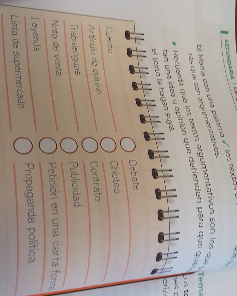 SECUNDARIA L 
b) Marca con una paloma √ los textos 
yue q 
ras que son argumentativos 
Recuerda que los textos argumentativos son los quer rema 
os te 
tan una idea u opinión que defienden para que quie 
hes p 
eriza 
el texto la hagan suya. 
Debate 
Cuento 
Chistes 
Artículo de opinión 
Contrato 
Trabalenguas 
Publicidad 
Nota de venta 
Petición en una carta forma 
Leyenda 
Propaganda política 
Lista de supermercado