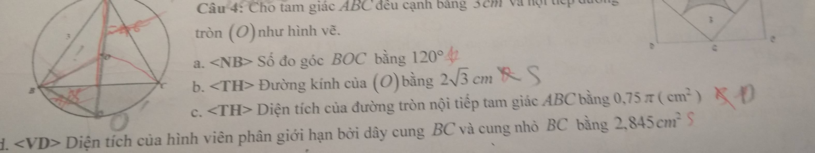 Cau4 4: Cho tam giác ABC đều cạnh bảng 3cm và nội tệp 
3 
ron(O) 
) như hình vẽ. 
D 
a. ∠ NB> Số đo góc BOC bằng 120°
b. ∠ TH> Đường kính của (O)bằng 2sqrt(3)cm
c. ∠ TH> Diện tích của đường tròn nội tiếp tam giác ABC bằng 0,75π (cm^2)
i. Diện tích của hình viên phân giới hạn bởi dây cung BC và cung nhỏ BC bằng 2,845cm^2 S