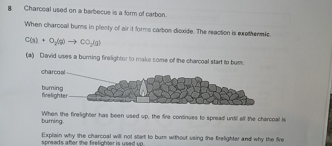 Charcoal used on a barbecue is a form of carbon. 
When charcoal burns in plenty of air it forms carbon dioxide. The reaction is exothermic.
C(s)+O_2(g)to CO_2(g)
(a) David uses a burning firelighter to make some of the charcoal start to burn. 
When the firelighter has been used up, the fire continues to spread until all the charcoal is 
burning. 
Explain why the charcoal will not start to burn without using the firelighter and why the fire 
spreads after the firelighter is used up.