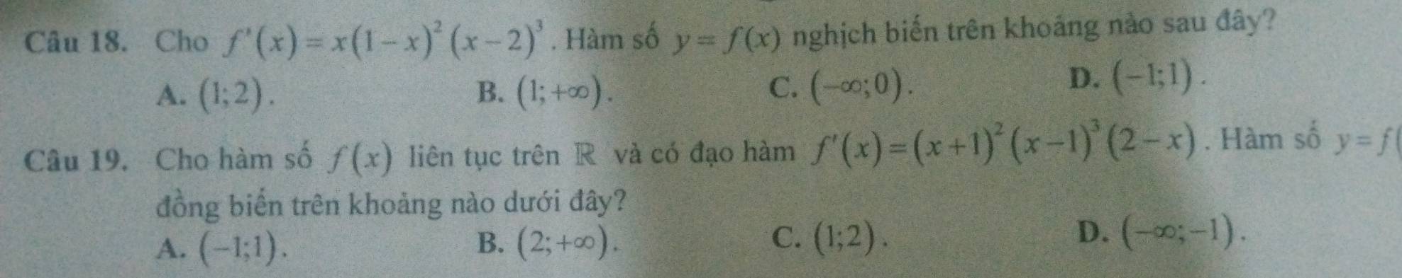 Cho f'(x)=x(1-x)^2(x-2)^3. Hàm số y=f(x) nghịch biến trên khoáng nào sau đây?
A. (1;2). B. (1;+∈fty ). C. (-∈fty ;0).
D. (-1;1). 
Câu 19. Cho hàm số f(x) liên tục trên R và có đạo hàm f'(x)=(x+1)^2(x-1)^3(2-x). Hàm số y=f
đồng biến trên khoảng nào dưới đây?
C.
D.
A. (-1;1). B. (2;+∈fty ). (1;2). (-∈fty ;-1).