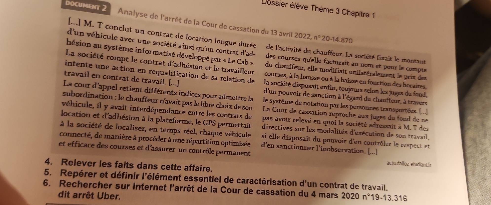 Dossier élève Thème 3 Chapitre 1
DOCUMENT 2 Analyse de l'arrêt de la Cour de cassation du 13 avril 2022,
n° 20-14.870
[...] M. T conclut un contrat de location longue durée de l'activité du chauffeur. La société fixait le montant
d'un véhicule avec une société ainsi qu’un contrat d’ad- des courses qu'elle facturait au nom et pour le compte
hésion au système informatisé développé par « Le Cab ». du chauffeur, elle modifiait unilatéralement le prix des
La société rompt le contrat d'adhésion et le travailleur courses, à la hausse ou à la baisse en fonction des horaires,
travail en contrat de travail. [...]
intente une action en requalification de sa relation de la société disposait enfin, toujours selon les juges du fond,
d'un pouvoir de sanction à l'égard du chauffeur, à travers
La cour d’appel retient différents indices pour admettre la le système de notation par les personnes transportées. [...]
subordination : le chauffeur n’avait pas le libre choix de son La Cour de cassation reproche aux juges du fond de ne
véhicule, il y avait interdépendance entre les contrats de pas avoir relevé en quoi la société adressait à M. T des
location et d'adhésion à la plateforme, le GPS permettait directives sur les modalités d'exécution de son travail,
à la société de localiser, en temps réel, chaque véhicule si elle disposait du pouvoir d'en contrôler le respect et
connecté, de manière à procéder à une répartition optimisée d’en sanctionner l’inobservation. [...]
et efficace des courses et d’assurer un contrôle permanent
actu.dalloz-etudiant.fr
4. Relever les faits dans cette affaire.
5. Repérer et définir l'élément essentiel de caractérisation d'un contrat de travail.
6. Rechercher sur Internet l'arrêt de la Cour de cassation du 4 mars 2020n°1 9-13.31 6
dit arrêt Uber.