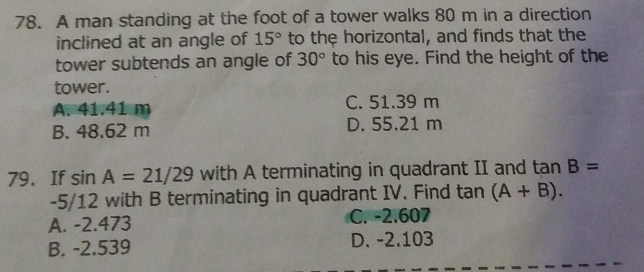 A man standing at the foot of a tower walks 80 m in a direction
inclined at an angle of 15° to the horizontal, and finds that the
tower subtends an angle of 30° to his eye. Find the height of the
tower.
A. 41.41 m
C. 51.39 m
B. 48.62 m D. 55.21 m
79. If sin A=21/29 with A terminating in quadrant II and tan B=
-5/12 with B terminating in quadrant IV. Find tan (A+B).
A. -2.473 C. -2.607
B. -2.539 D. -2.103