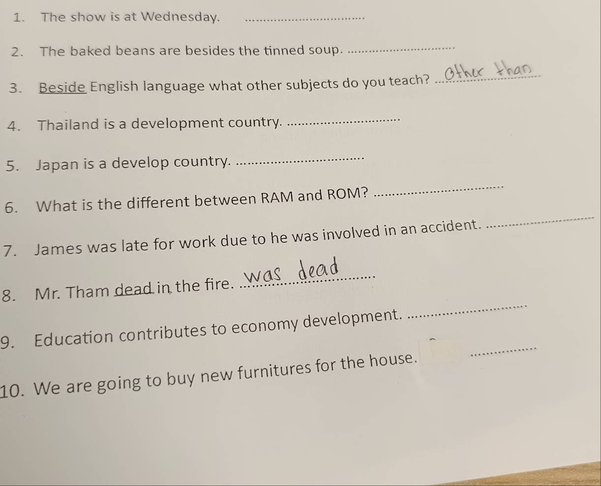 The show is at Wednesday._ 
2. The baked beans are besides the tinned soup. 
_ 
3. Beside English language what other subjects do you teach? 
_ 
4. Thailand is a development country. 
_ 
5. Japan is a develop country. 
_ 
6. What is the different between RAM and ROM? 
_ 
7. James was late for work due to he was involved in an accident. 
_ 
_ 
8. Mr. Tham dead in the fire. 
_ 
_ 
9. Education contributes to economy development. 
10. We are going to buy new furnitures for the house.