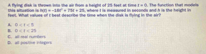 A flying disk is thrown into the air from a height of 25 feet at time t=0. The function that models
this situation is h(t)=-16t^2+75t+25 i, where t is measured in seconds and h is the height in
feet. What values of t best describe the time when the disk is flying in the air?
A. 0
B. 0
C. all real numbers
D. all positive integers