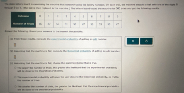 The state lottery board is examining the machine that randomly picks the lottery numbers. On each trial, the machine outputs a ball with one of the digits ( 
shnugh 9 on it. (The ball is then replaced in the machine.) The lottery board tested the machine for 500 trials and got the following results. 
Answer the following. Round your answers to the nearest thousandths. 
(a) From these results, compute the experimental probability of getting an odd number. × 5 
(b) Assuming that the machine is fair, compute the theoretical probability of getting an odd number. 
(c) Assuming that the machine is fair, choose the statement below that is true. 
The larger the number of trials, the greater the likelihood that the experimental probability 
will be close to the theoretical probability. 
The expermental probability will never be very close to the theoretical probability, no matter 
the number of trials. 
The smaller the number of trials, the greater the likelihood that the experimental probability 
will be close to the theoretical probability.