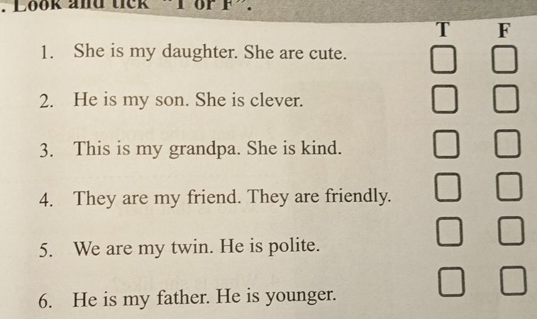 Look and tick 
T F 
1. She is my daughter. She are cute. 
2. He is my son. She is clever. 
3. This is my grandpa. She is kind. 
4. They are my friend. They are friendly. 
5. We are my twin. He is polite. 
6. He is my father. He is younger.