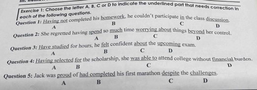 Choose the letter A. B. C or D to indicate the underlined part that needs correction in
each of the following questions.
Question 1: Having not completed his homework, he couldn’t participate in the class discussion
B
C
A
D
Question 2: She regretted having spend so much time worrying about things beyond her control.
A B C D
Question 3: Have studied for hours, he felt confident about the upcoming exam.
A B C D
Question 4: Having selected for the scholarship, she was able to attend college without financial burden.
A B
C
D
Question 5: Jack was proud of had completed his first marathon despite the challenges.
A B
C D