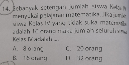 Sebanyak setengah jumlah siswa Kelas 
menyukai pelajaran matematika. Jika jumlah
siswa Kelas IV yang tidak suka matematika
adalah 16 orang maka jumlah seluruh siswa
Kelas IV adalah ....
A. 8 orang C. 20 orang
B. 16 orang D. 32 orang