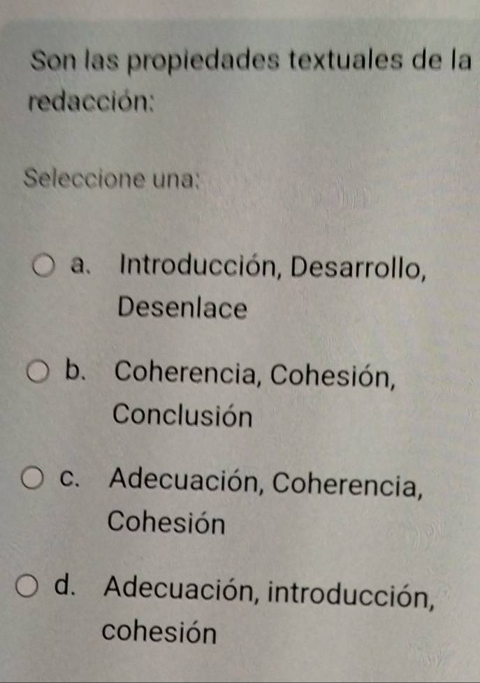 Son las propiedades textuales de la
redacción:
Seleccione una:
a. Introducción, Desarrollo,
Desenlace
b. Coherencia, Cohesión,
Conclusión
c. Adecuación, Coherencia,
Cohesión
d. Adecuación, introducción,
cohesión