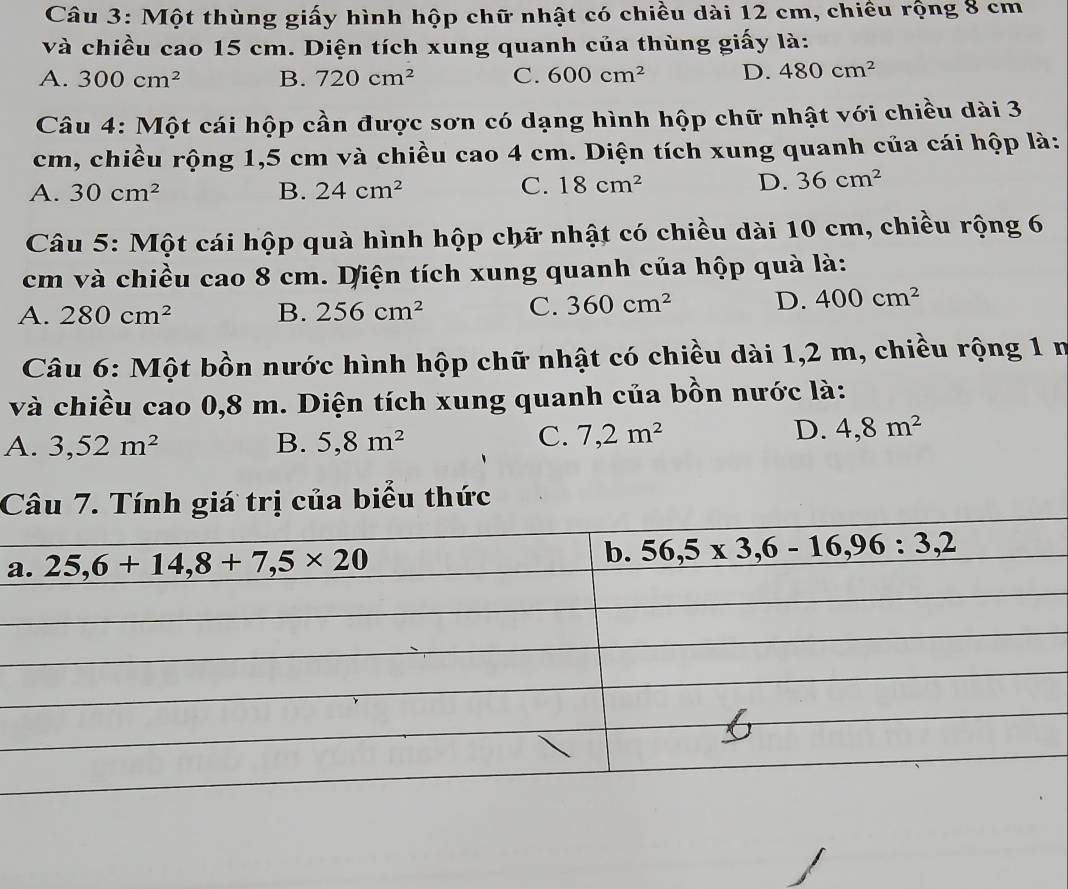 Một thùng giấy hình hộp chữ nhật có chiều dài 12 cm, chiều rộng 8 cm
và chiều cao 15 cm. Diện tích xung quanh của thùng giấy là:
A. 300cm^2 B. 720cm^2 C. 600cm^2 D. 480cm^2
Câu 4: Một cái hộp cần được sơn có dạng hình hộp chữ nhật với chiều dài 3
cm, chiều rộng 1,5 cm và chiều cao 4 cm. Diện tích xung quanh của cái hộp là:
A. 30cm^2 B. 24cm^2
C. 18cm^2 D. 36cm^2
Câu 5: Một cái hộp quà hình hộp chữ nhật có chiều dài 10 cm, chiều rộng 6
cm và chiều cao 8 cm. Diện tích xung quanh của hộp quà là:
A. 280cm^2 B. 256cm^2 C. 360cm^2 D. 400cm^2
Câu 6: Một bồn nước hình hộp chữ nhật có chiều dài 1,2 m, chiều rộng 1 m
và chiều cao 0,8 m. Diện tích xung quanh của bồn nước là:
A. 3,52m^2 B. 5,8m^2
C. 7,2m^2 D. 4,8m^2
Câu 7. Tính giá trị của biểu thức
a